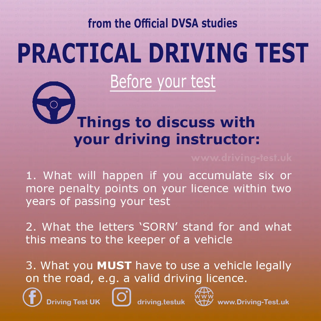 Discuss with your instructor:
1. What will happen if you get more than 6 penalty points in the first two years after passing your driving test.
2. What the letters SORN stand for and what this means for the vehicle owner.
3. What you MUST have to be able to use the vehicle legally on the road, such as a driving licence.