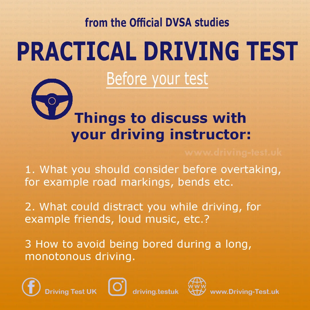 Discuss with your driving instructor:
1. What you should consider before overtaking, for example road markings, bends etc.
2. What could distract you while driving, for example friends, loud music, etc.?
3 How to avoid being bored during a long, monotonous driving