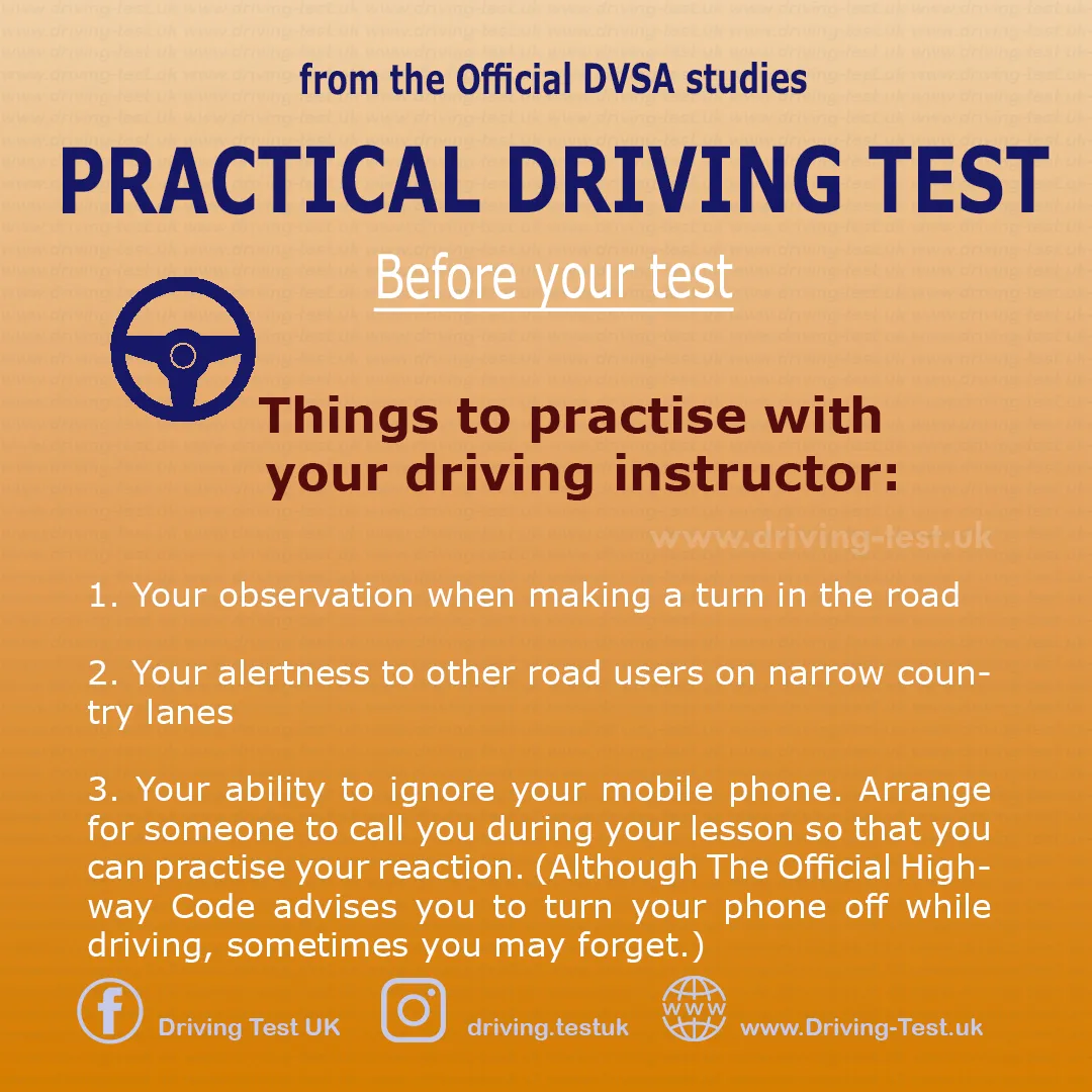 Practise with your instructor:
1. Your observation during turning manoeuvres.
2. Your alertness to the presence of other road users on narrow country roads.
3. Your ability to ignore your phone. Arrange for someone to call you during your driving lesson so you can practice your response (although the Highway Code advises you to turn off your phone while driving, sometimes you may forget).