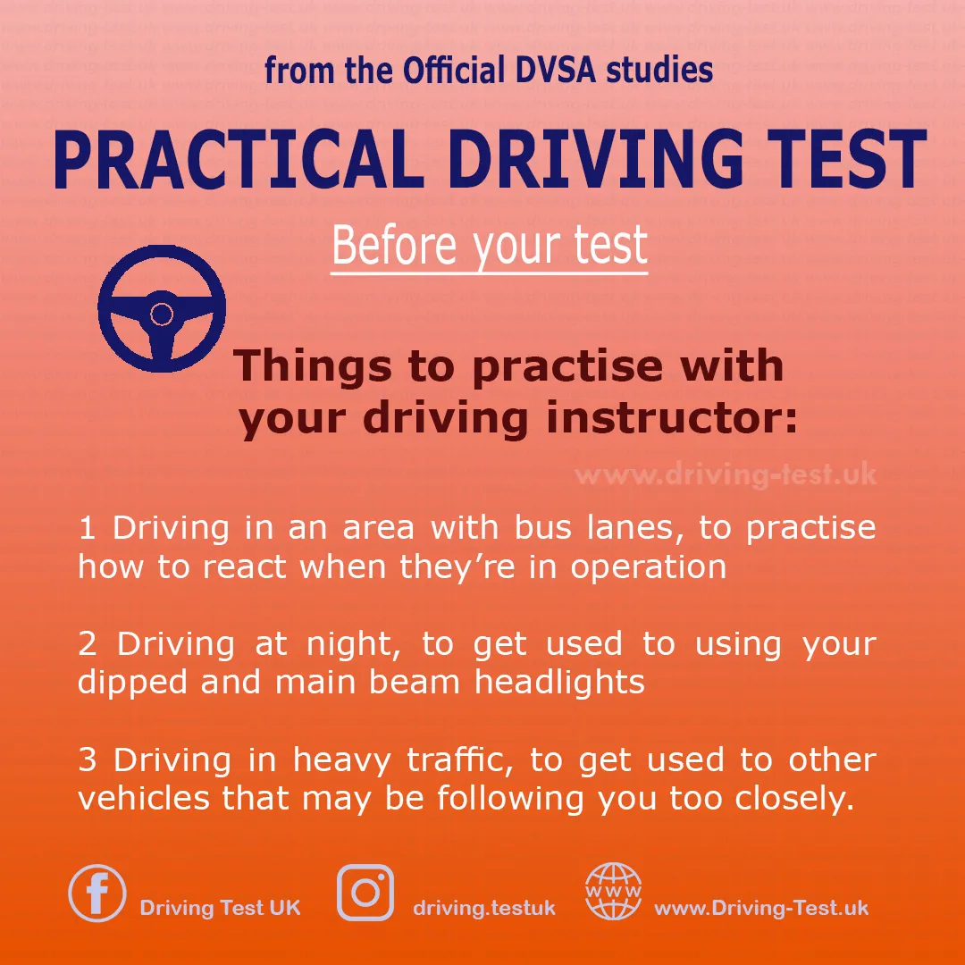 Practise with your instructor:
1. Driving in areas with bus lanes, how to react to them when they apply.
2. Driving at night (evening) to familiarise yourself with dipped and main beam headlights.
3. Driving in heavy traffic to get used to other vehicles driving too close behind you.