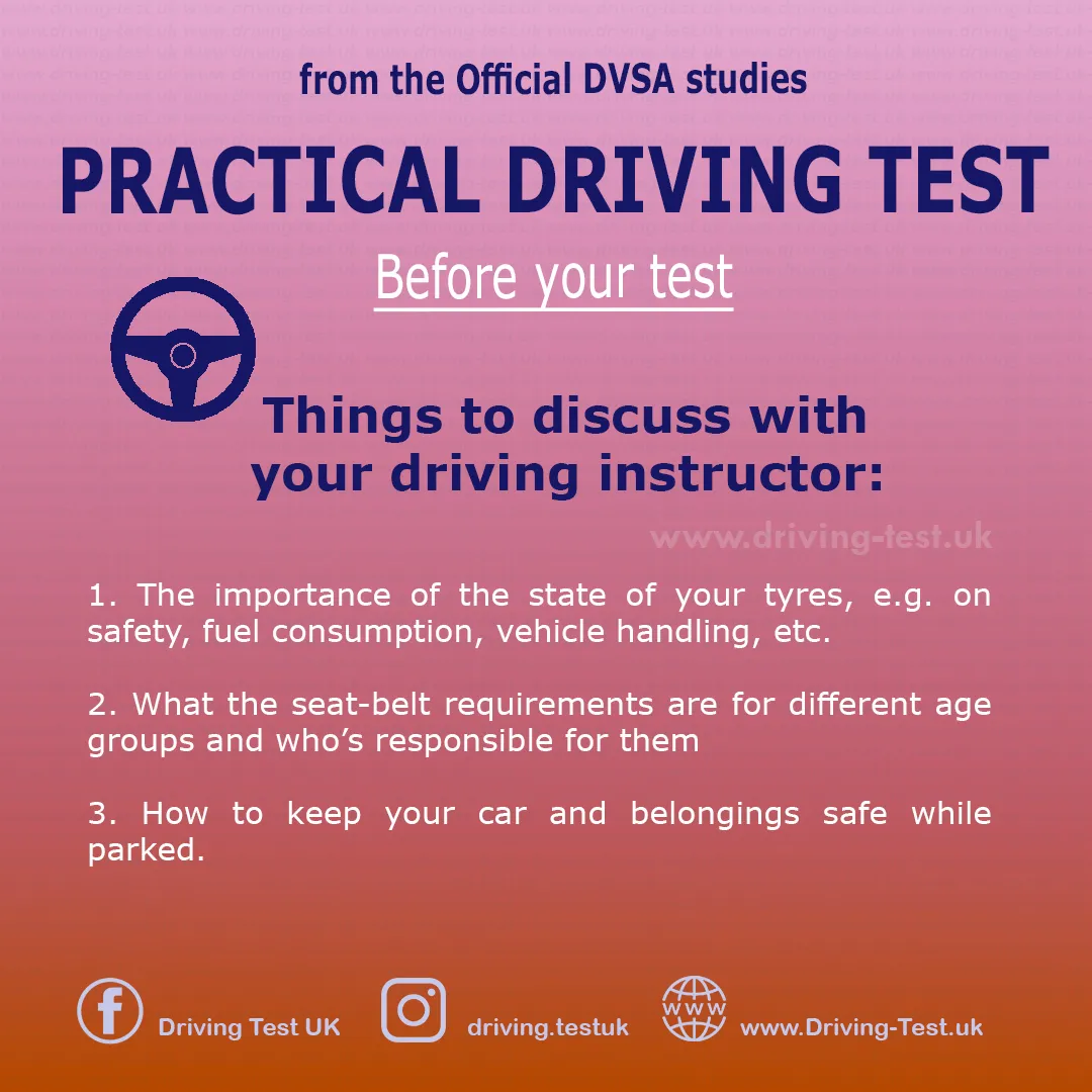 Discuss with your instructor:
1. The important aspect of the impact of your tyres condition - on safety, fuel consumption, driving, etc.
2. What are the seat belt requirements for different age groups and who is responsible for that.
3 How to keep your vehicle and your valuables safe when you park.