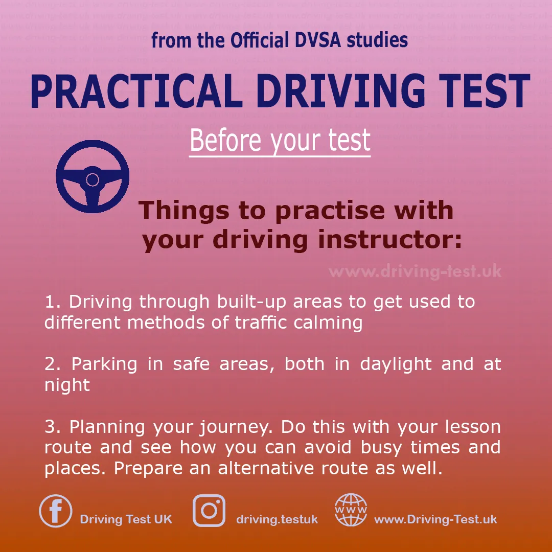 Practise with your instructor:
1. Driving in built-up areas to familiarise yourself with different traffic calming methods.
2. Parking in safe areas, both day and night.
3. Planning your trip. Do this with your lesson route and see how you can avoid crowded places. Plan also an additional route.