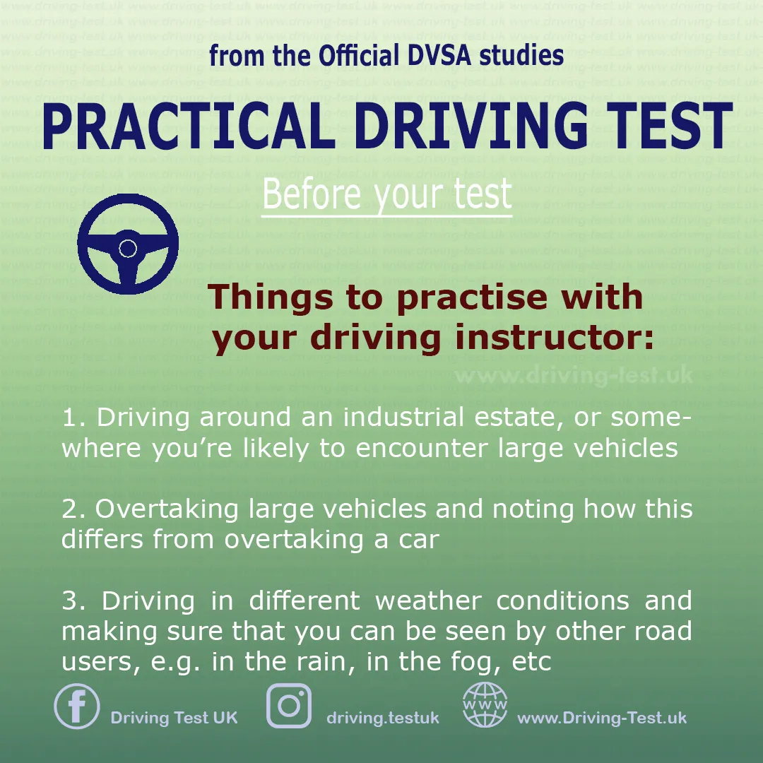 Practise with your instructor:
1. Driving through industrial area or where you may encounter large vehicles.
2. Overtaking large vehicles and recognising how this differs from overtaking a car.
3. Driving during different weather conditions and making sure you are visible to other road users, for example in the rain, during fog etc.