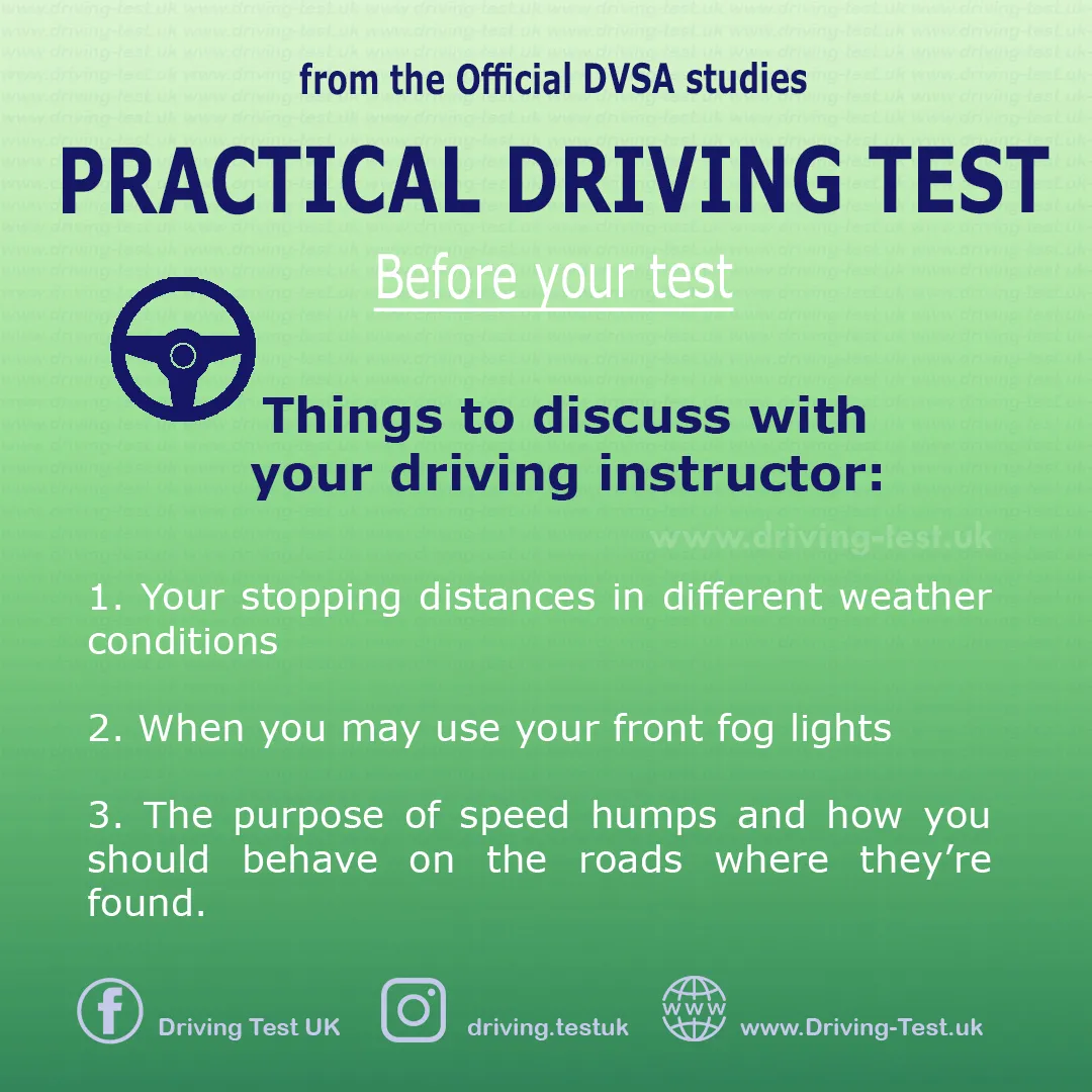 Discuss with your instructor:
1. Your stopping distance in different weather conditions.
2. When you can use fog lights.
3. The purpose of humps on the road and how you should behave on a road where they are present
