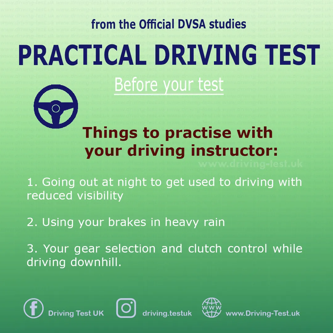 Practise with your instructor (if possible):
1. Driving at night and getting used to driving with reduced visibility.
2. Using the brakes in a heavy rain.
3. Your choice of gears and clutch control when going downhill.